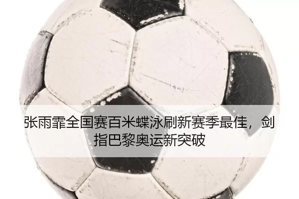 张雨霏全国赛百米蝶泳刷新赛季最佳，剑指巴黎奥运新突破