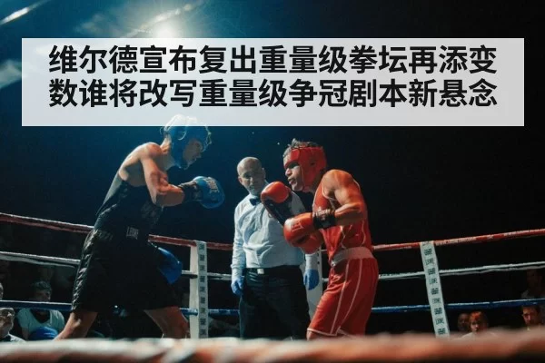 维尔德宣布复出重量级拳坛再添变数谁将改写重量级争冠剧本新悬念